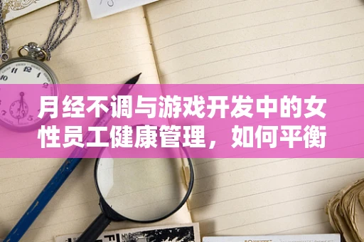 月经不调与游戏开发中的女性员工健康管理，如何平衡工作与生理周期？