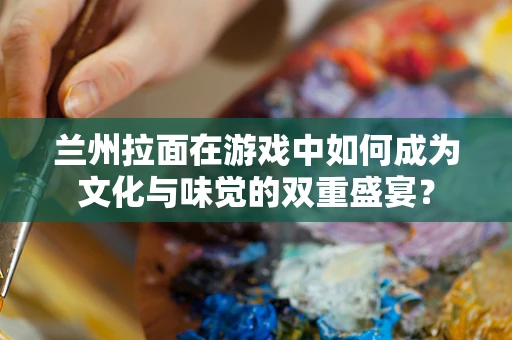 兰州拉面在游戏中如何成为文化与味觉的双重盛宴？