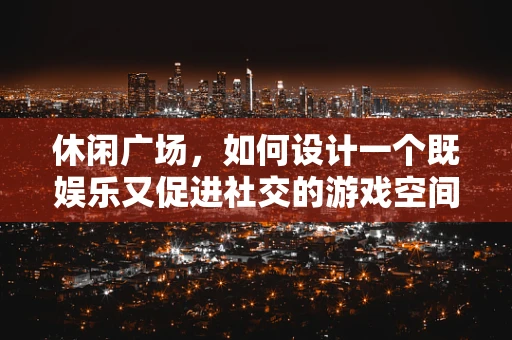 休闲广场，如何设计一个既娱乐又促进社交的游戏空间？