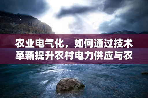农业电气化，如何通过技术革新提升农村电力供应与农业生产效率？