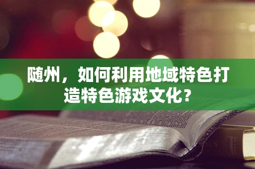 随州，如何利用地域特色打造特色游戏文化？