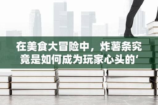 在美食大冒险中，炸薯条究竟是如何成为玩家心头的‘香饽饽’？