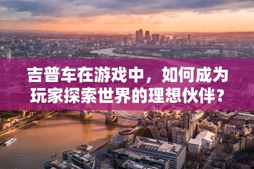 吉普车在游戏中，如何成为玩家探索世界的理想伙伴？