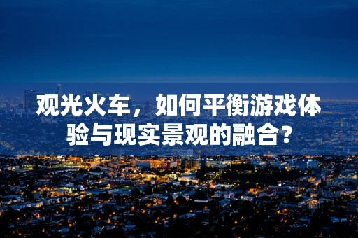 观光火车，如何平衡游戏体验与现实景观的融合？