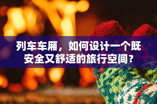 列车车厢，如何设计一个既安全又舒适的旅行空间？