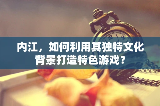 内江，如何利用其独特文化背景打造特色游戏？
