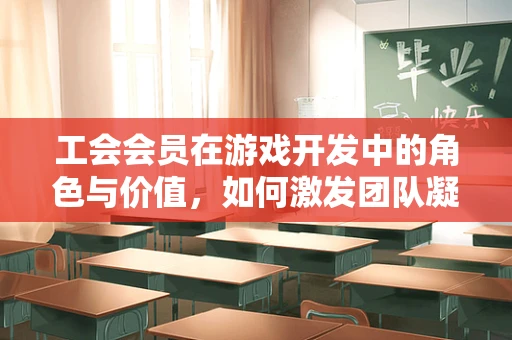 工会会员在游戏开发中的角色与价值，如何激发团队凝聚力？