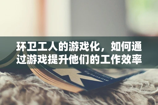 环卫工人的游戏化，如何通过游戏提升他们的工作效率与幸福感？
