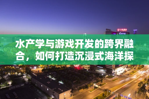 水产学与游戏开发的跨界融合，如何打造沉浸式海洋探险体验？