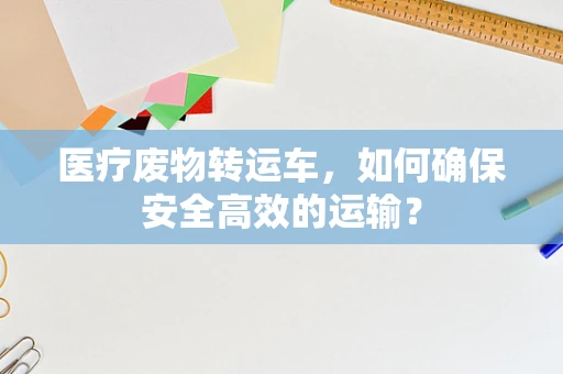 医疗废物转运车，如何确保安全高效的运输？