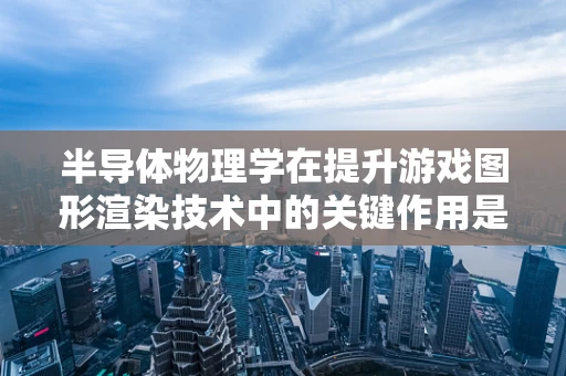 半导体物理学在提升游戏图形渲染技术中的关键作用是什么？
