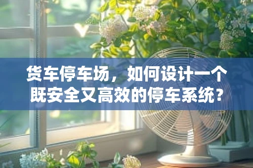 货车停车场，如何设计一个既安全又高效的停车系统？