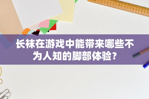 长袜在游戏中能带来哪些不为人知的脚部体验？