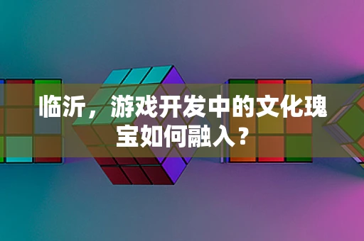 临沂，游戏开发中的文化瑰宝如何融入？