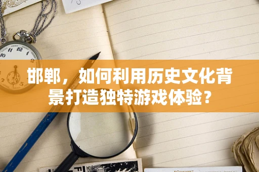 邯郸，如何利用历史文化背景打造独特游戏体验？
