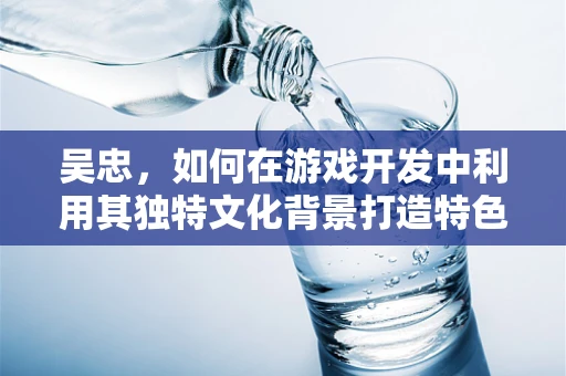 吴忠，如何在游戏开发中利用其独特文化背景打造特色游戏？