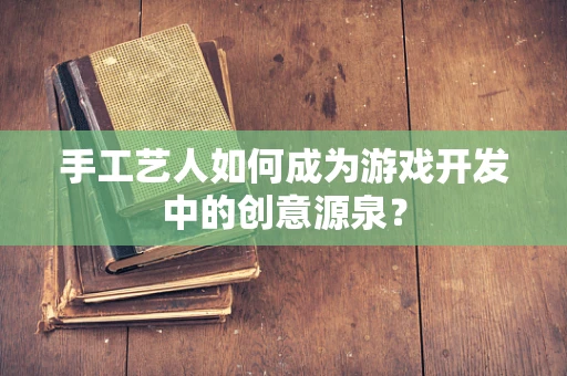 手工艺人如何成为游戏开发中的创意源泉？