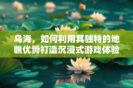 乌海，如何利用其独特的地貌优势打造沉浸式游戏体验？