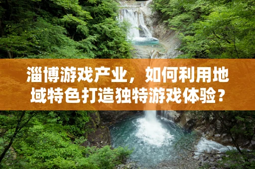 淄博游戏产业，如何利用地域特色打造独特游戏体验？