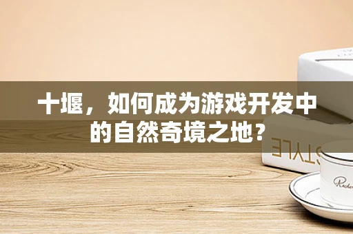 十堰，如何成为游戏开发中的自然奇境之地？