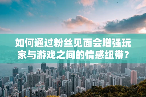 如何通过粉丝见面会增强玩家与游戏之间的情感纽带？