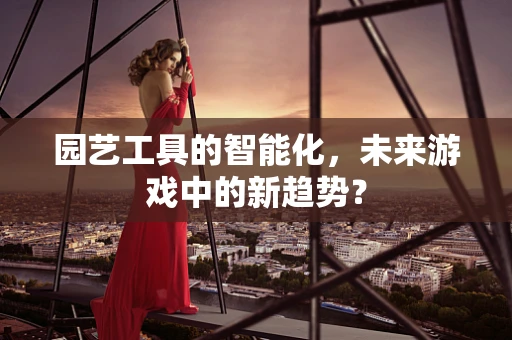 园艺工具的智能化，未来游戏中的新趋势？