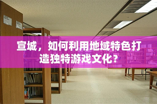 宣城，如何利用地域特色打造独特游戏文化？