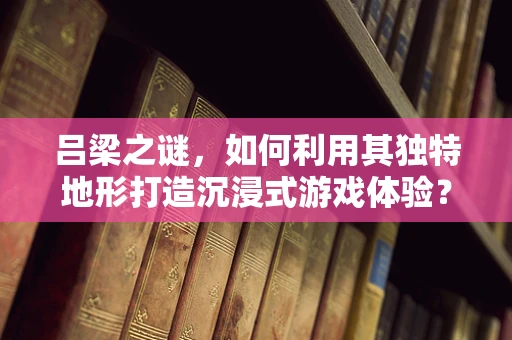 吕梁之谜，如何利用其独特地形打造沉浸式游戏体验？
