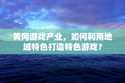 黄冈游戏产业，如何利用地域特色打造特色游戏？