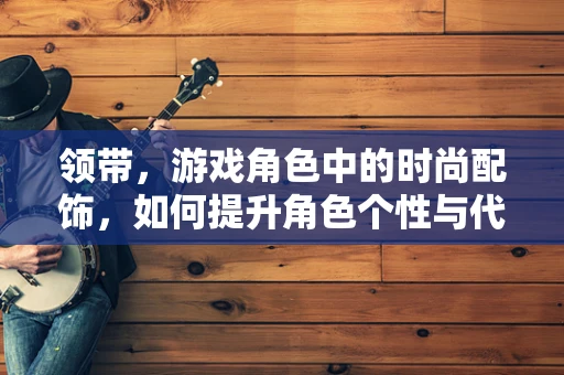 领带，游戏角色中的时尚配饰，如何提升角色个性与代入感？