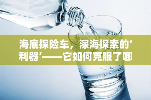 海底探险车，深海探索的‘利器’——它如何克服了哪些技术挑战？