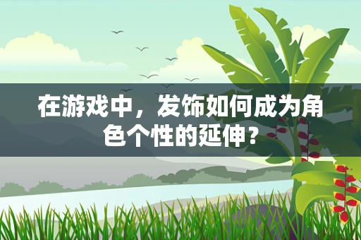 在游戏中，发饰如何成为角色个性的延伸？