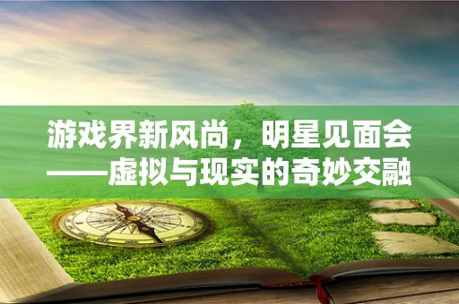 游戏界新风尚，明星见面会——虚拟与现实的奇妙交融
