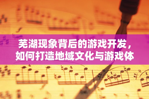 芜湖现象背后的游戏开发，如何打造地域文化与游戏体验的完美融合？