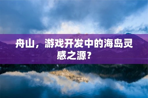 舟山，游戏开发中的海岛灵感之源？