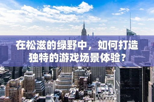 在松滋的绿野中，如何打造独特的游戏场景体验？