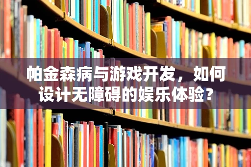 帕金森病与游戏开发，如何设计无障碍的娱乐体验？