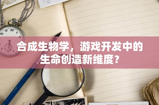合成生物学，游戏开发中的生命创造新维度？