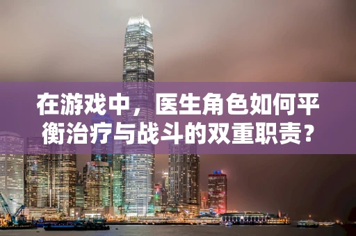 在游戏中，医生角色如何平衡治疗与战斗的双重职责？