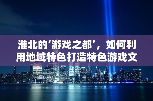 淮北的‘游戏之都’，如何利用地域特色打造特色游戏文化？