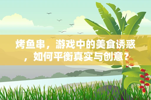 烤鱼串，游戏中的美食诱惑，如何平衡真实与创意？