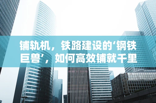 铺轨机，铁路建设的‘钢铁巨兽’，如何高效铺就千里铁道？