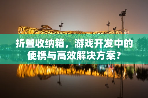 折叠收纳箱，游戏开发中的便携与高效解决方案？