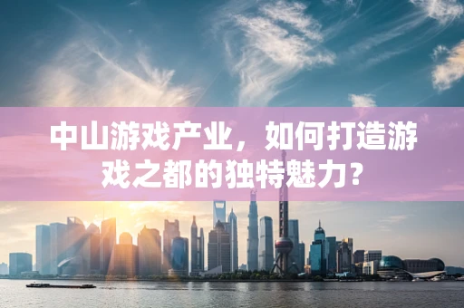 中山游戏产业，如何打造游戏之都的独特魅力？