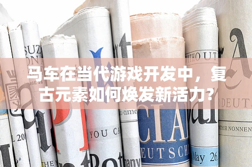 马车在当代游戏开发中，复古元素如何焕发新活力？