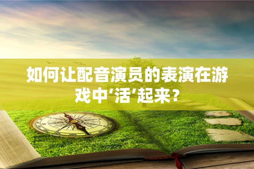 如何让配音演员的表演在游戏中‘活’起来？