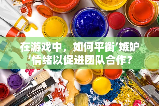 在游戏中，如何平衡‘嫉妒’情绪以促进团队合作？