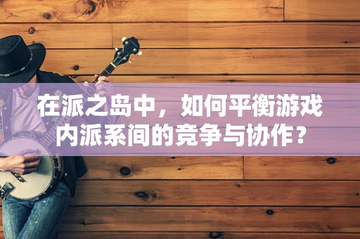 在派之岛中，如何平衡游戏内派系间的竞争与协作？