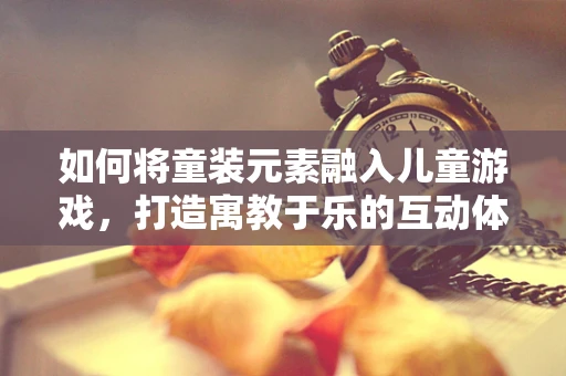 如何将童装元素融入儿童游戏，打造寓教于乐的互动体验？