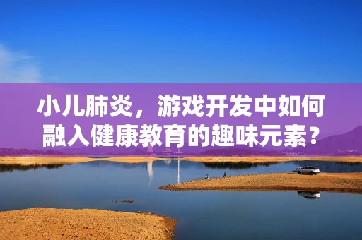 小儿肺炎，游戏开发中如何融入健康教育的趣味元素？